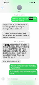 Me: I’ve lost my voice but Raven will call you shortly.Her: Do you want to sell that extra TV you bought? I am thinking of having a telly in bedroom.
Her: Hi there. Sorry about your sore throat, when did that start, hope it doesn’t last long.
Her: Hi Dove, hope the sore throat is a thing of the past. I would really like to see you, and there are things that need sorting for the future. I don’t mean mine, I mean you. I know I can’t undo things, but I would like to
Her: It all seemed to come
Me: We can come down on Thursday, if you’re free.
Me: You called? Did you want to speak to me?